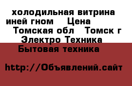 холодильная витрина иней гном2 › Цена ­ 11 000 - Томская обл., Томск г. Электро-Техника » Бытовая техника   